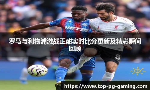 罗马与利物浦激战正酣实时比分更新及精彩瞬间回顾