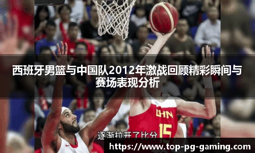 西班牙男篮与中国队2012年激战回顾精彩瞬间与赛场表现分析